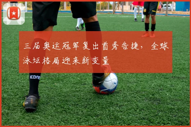 三届奥运冠军复出首秀告捷，全球泳坛格局迎来新变量