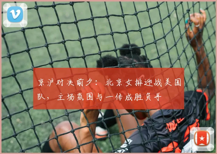 京沪对决前夕：北京女排迎战美国队，主场氛围与一传成胜负手
