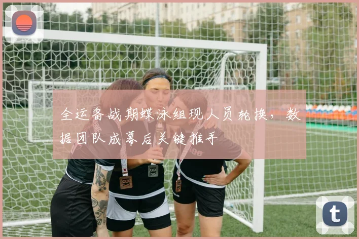全运备战期蝶泳组现人员轮换，数据团队成幕后关键推手