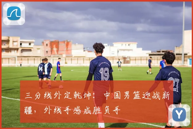 三分线外定乾坤：中国男篮迎战新疆，外线手感成胜负手