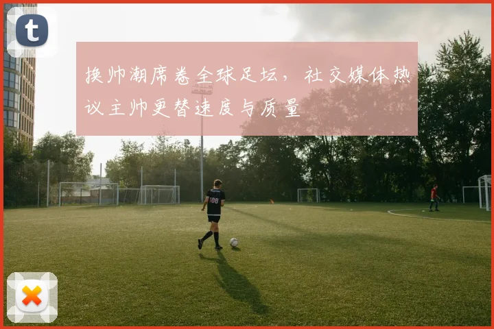 换帅潮席卷全球足坛，社交媒体热议主帅更替速度与质量