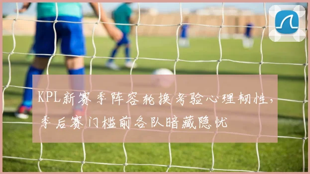KPL新赛季阵容轮换考验心理韧性，季后赛门槛前各队暗藏隐忧