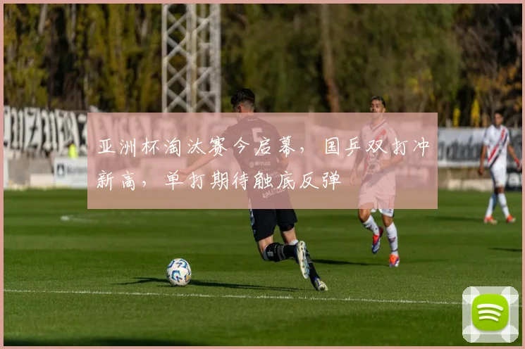 亚洲杯淘汰赛今启幕，国乒双打冲新高，单打期待触底反弹