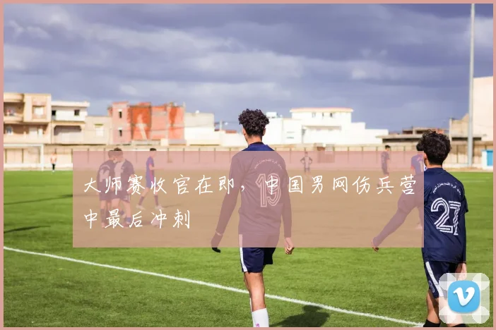 大师赛收官在即，中国男网伤兵营中最后冲刺