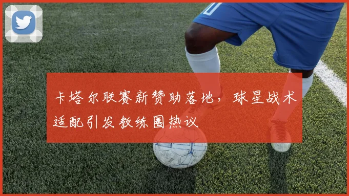 卡塔尔联赛新赞助落地，球星战术适配引发教练圈热议