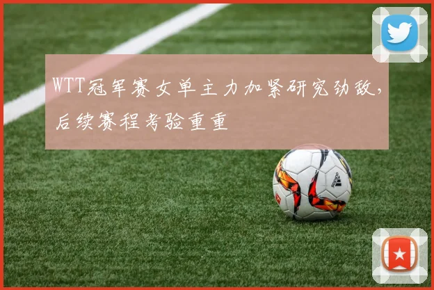 WTT冠军赛女单主力加紧研究劲敌，后续赛程考验重重