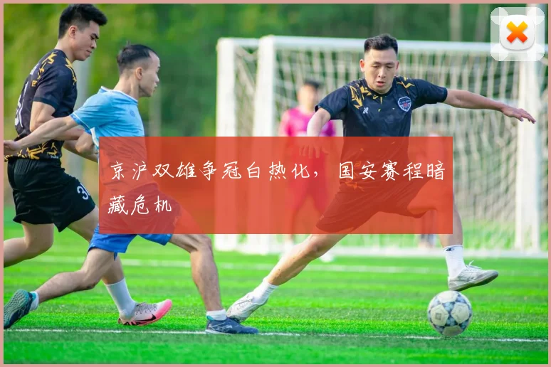 京沪双雄争冠白热化，国安赛程暗藏危机