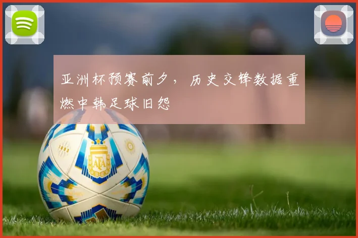 亚洲杯预赛前夕，历史交锋数据重燃中韩足球旧怨
