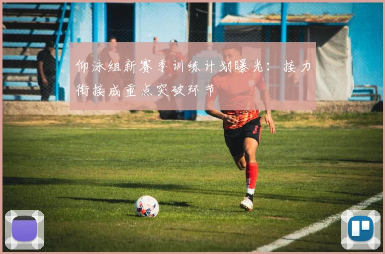 仰泳组新赛季训练计划曝光：接力衔接成重点突破环节