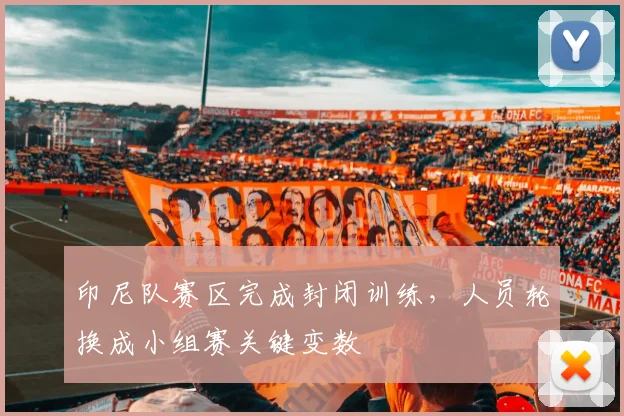 印尼队赛区完成封闭训练，人员轮换成小组赛关键变数