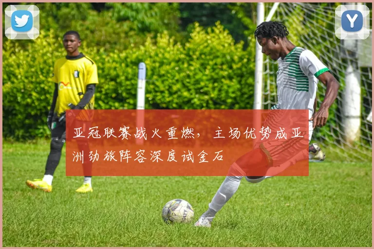 亚冠联赛战火重燃，主场优势成亚洲劲旅阵容深度试金石