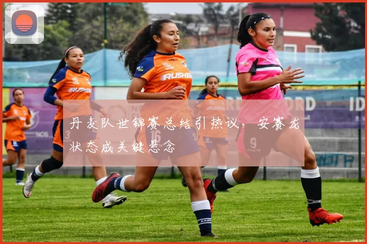 丹麦队世锦赛总结引热议，安赛龙状态成关键悬念
