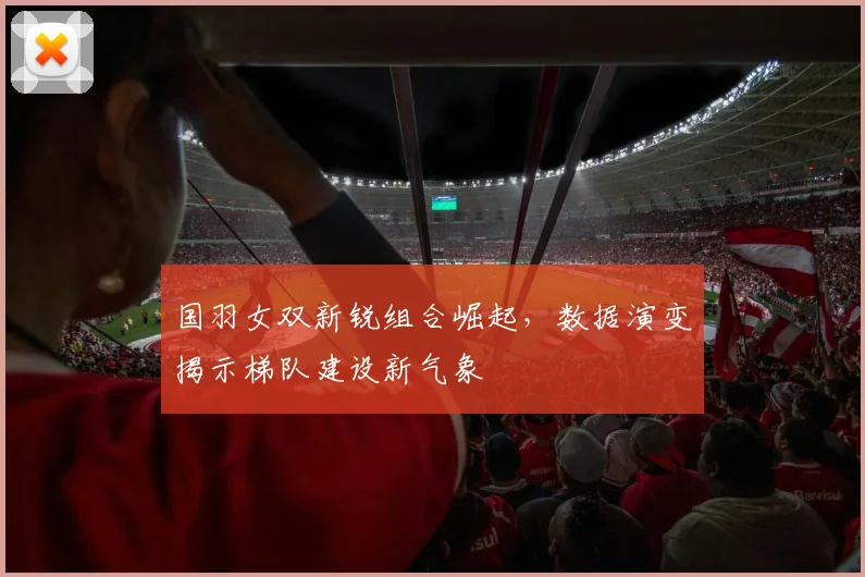 国羽女双新锐组合崛起，数据演变揭示梯队建设新气象