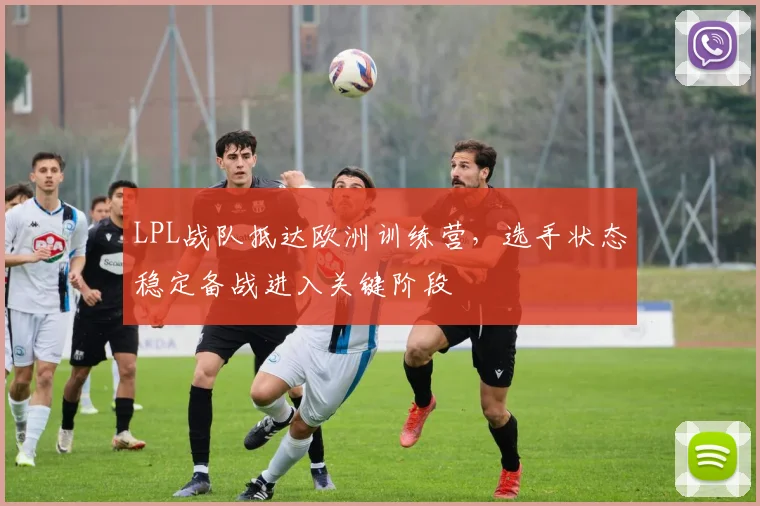 LPL战队抵达欧洲训练营，选手状态稳定备战进入关键阶段