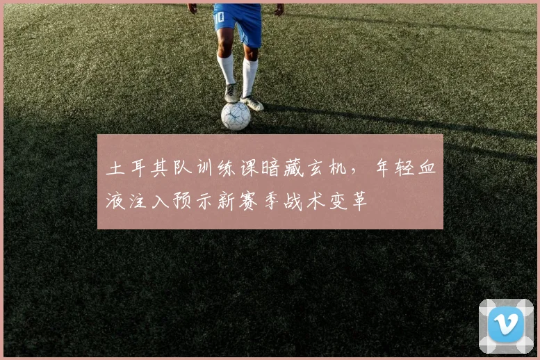 土耳其队训练课暗藏玄机，年轻血液注入预示新赛季战术变革