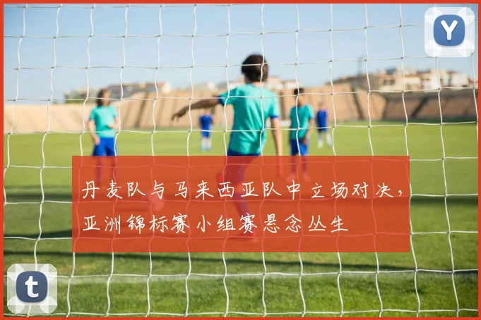 丹麦队与马来西亚队中立场对决，亚洲锦标赛小组赛悬念丛生