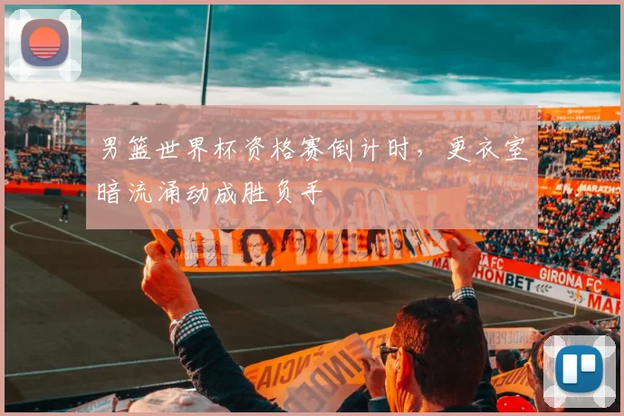 男篮世界杯资格赛倒计时，更衣室暗流涌动成胜负手