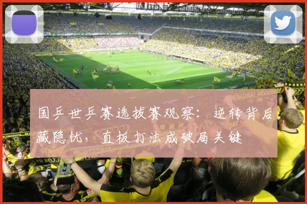 国乒世乒赛选拔赛观察：逆转背后藏隐忧，直板打法成破局关键