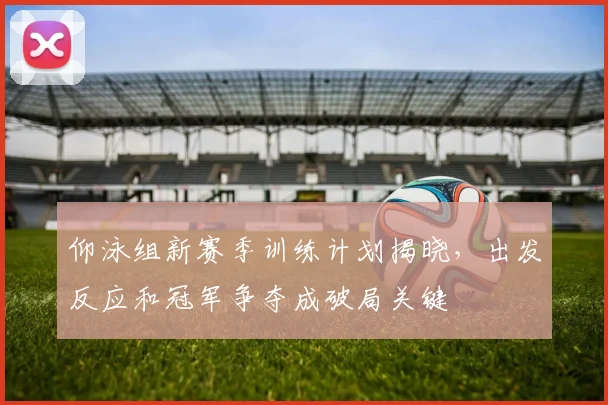 仰泳组新赛季训练计划揭晓，出发反应和冠军争夺成破局关键