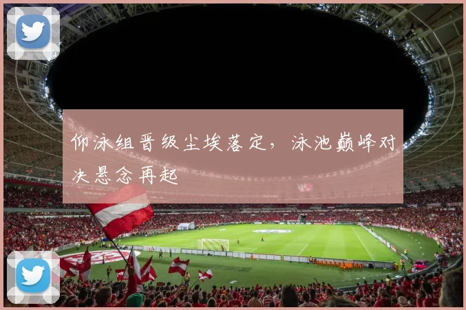 仰泳组晋级尘埃落定，泳池巅峰对决悬念再起