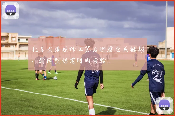 北京女排逆转江苏后迎磨合关键期，新阵型仍需时间考验