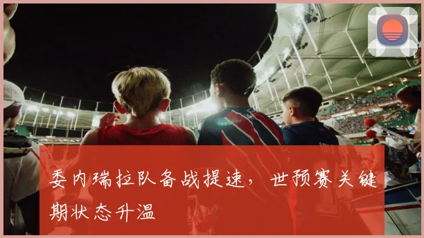 委内瑞拉队备战提速，世预赛关键期状态升温