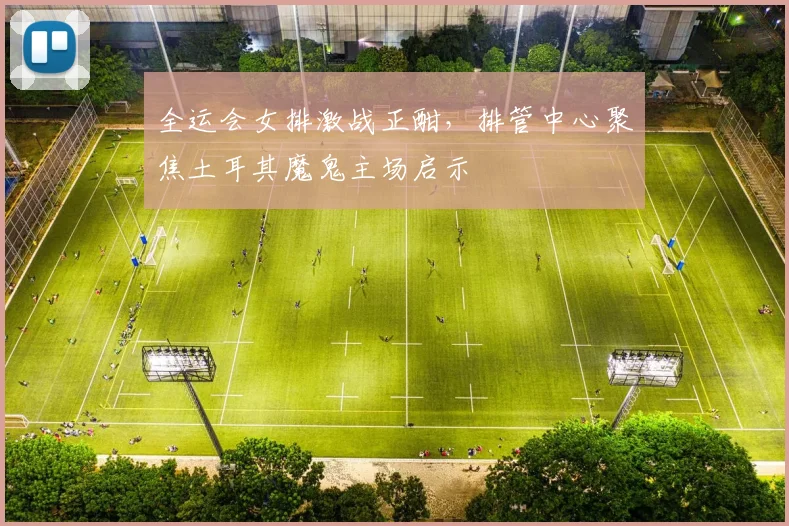 全运会女排激战正酣，排管中心聚焦土耳其魔鬼主场启示