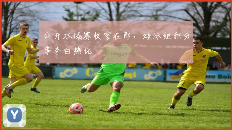 公开水域赛收官在即，蛙泳组积分争夺白热化