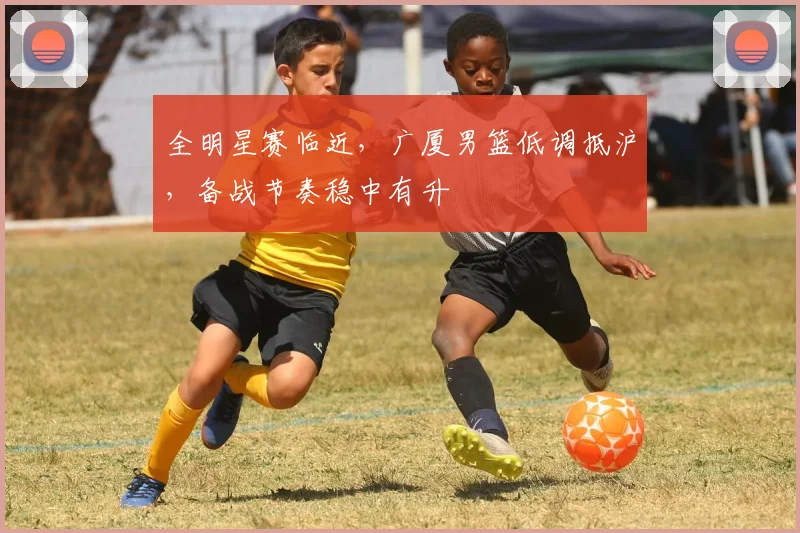 全明星赛临近，广厦男篮低调抵沪，备战节奏稳中有升