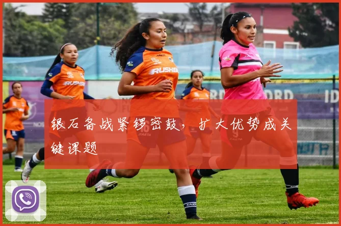 银石备战紧锣密鼓，扩大优势成关键课题