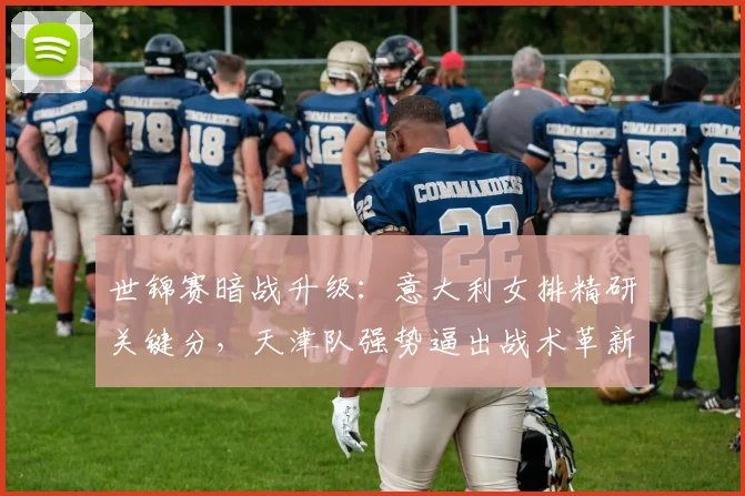 世锦赛暗战升级：意大利女排精研关键分，天津队强势逼出战术革新