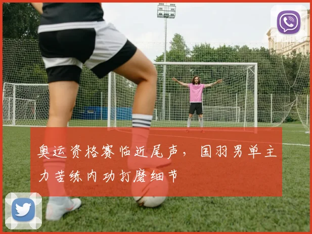 奥运资格赛临近尾声，国羽男单主力苦练内功打磨细节