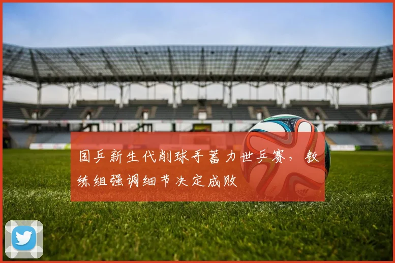 国乒新生代削球手蓄力世乒赛，教练组强调细节决定成败