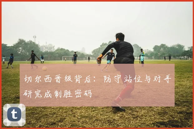 切尔西晋级背后：防守站位与对手研究成制胜密码
