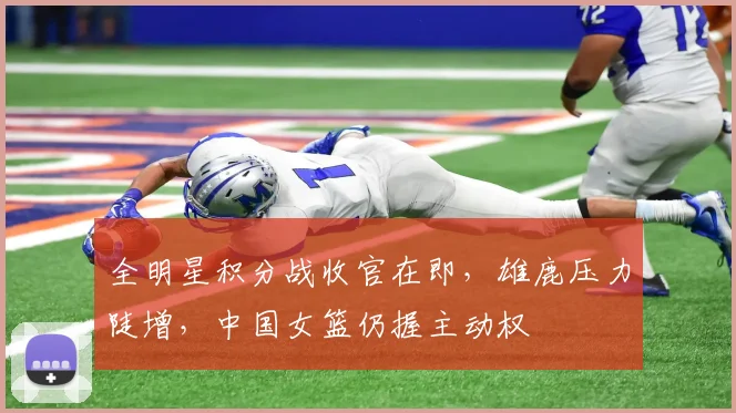 全明星积分战收官在即，雄鹿压力陡增，中国女篮仍握主动权