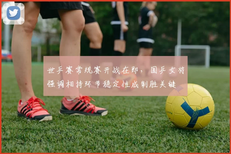 世乒赛常规赛开战在即，国乒女将强调相持环节稳定性成制胜关键