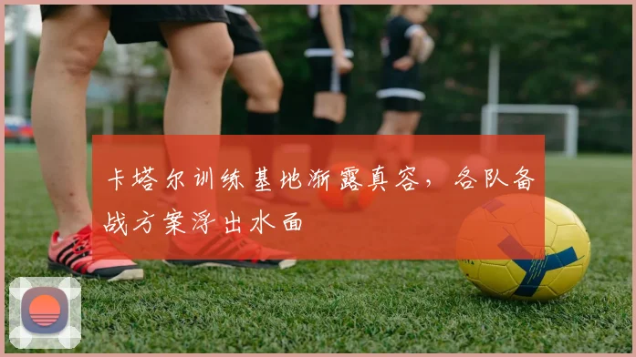 卡塔尔训练基地渐露真容，各队备战方案浮出水面
