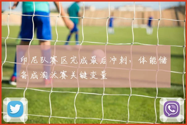 印尼队赛区完成最后冲刺，体能储备成淘汰赛关键变量