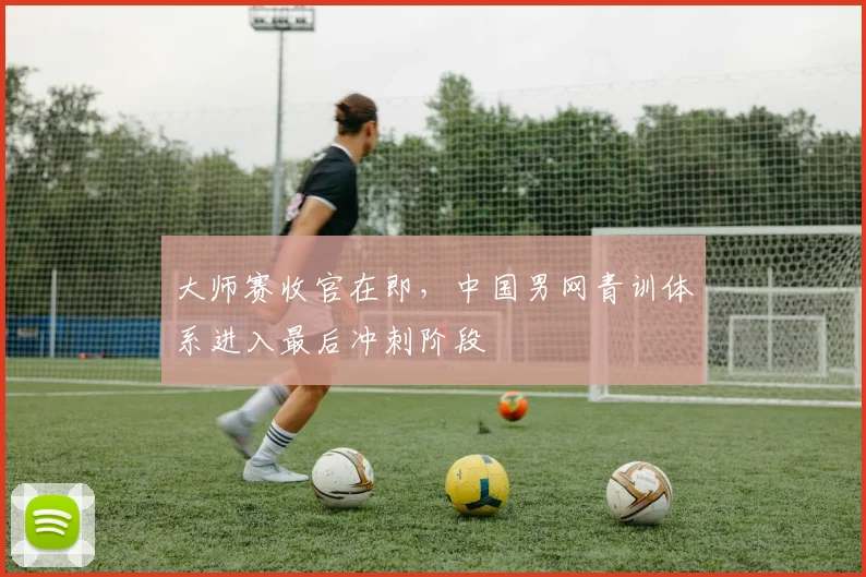 大师赛收官在即，中国男网青训体系进入最后冲刺阶段