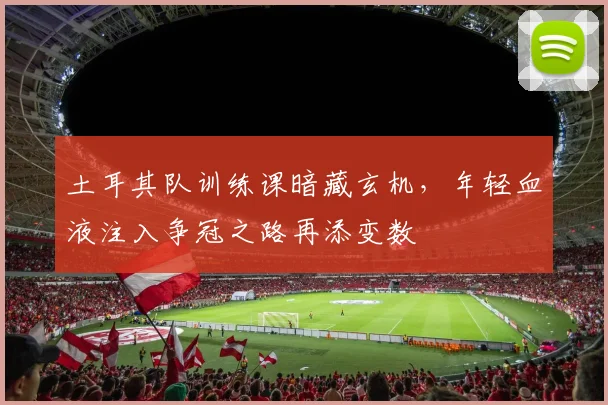 土耳其队训练课暗藏玄机，年轻血液注入争冠之路再添变数