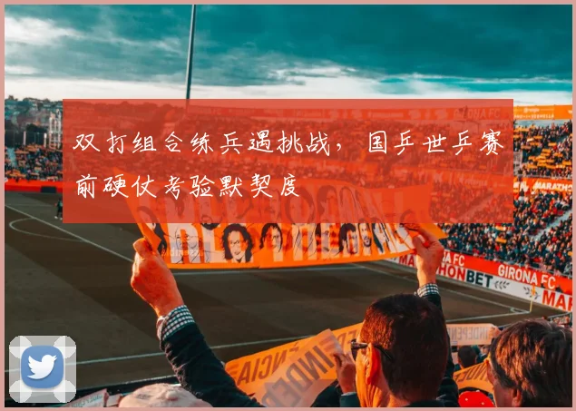 双打组合练兵遇挑战，国乒世乒赛前硬仗考验默契度