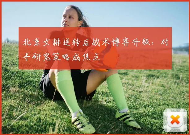 北京女排逆转后战术博弈升级，对手研究策略成焦点