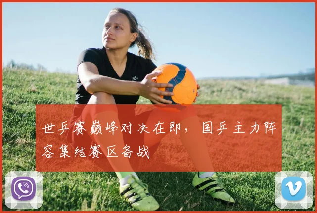 世乒赛巅峰对决在即，国乒主力阵容集结赛区备战