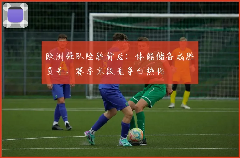 欧洲强队险胜背后：体能储备成胜负手，赛季末段竞争白热化