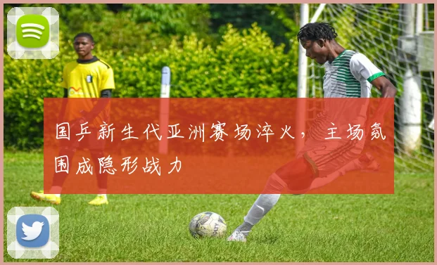 国乒新生代亚洲赛场淬火，主场氛围成隐形战力