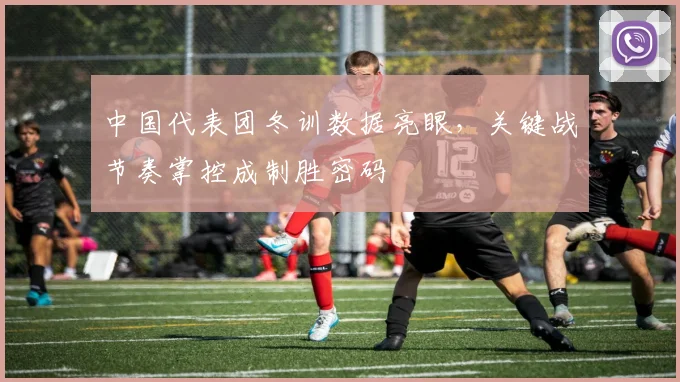 中国代表团冬训数据亮眼，关键战节奏掌控成制胜密码