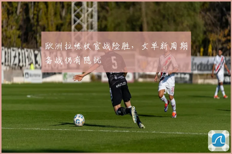 欧洲拉练收官战险胜，女单新周期备战仍有隐忧