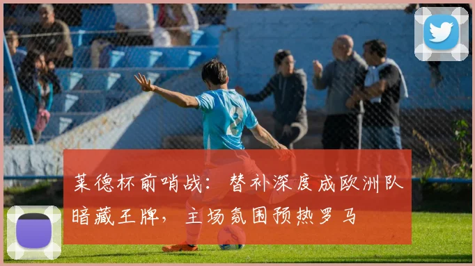 莱德杯前哨战：替补深度成欧洲队暗藏王牌，主场氛围预热罗马