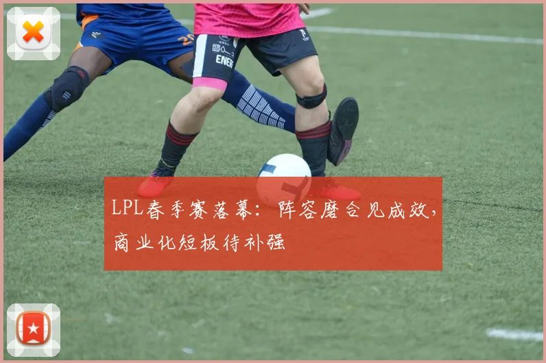 LPL春季赛落幕：阵容磨合见成效，商业化短板待补强