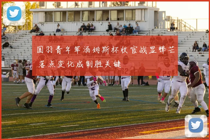 国羽青年军汤姆斯杯收官战显锋芒 落点变化成制胜关键